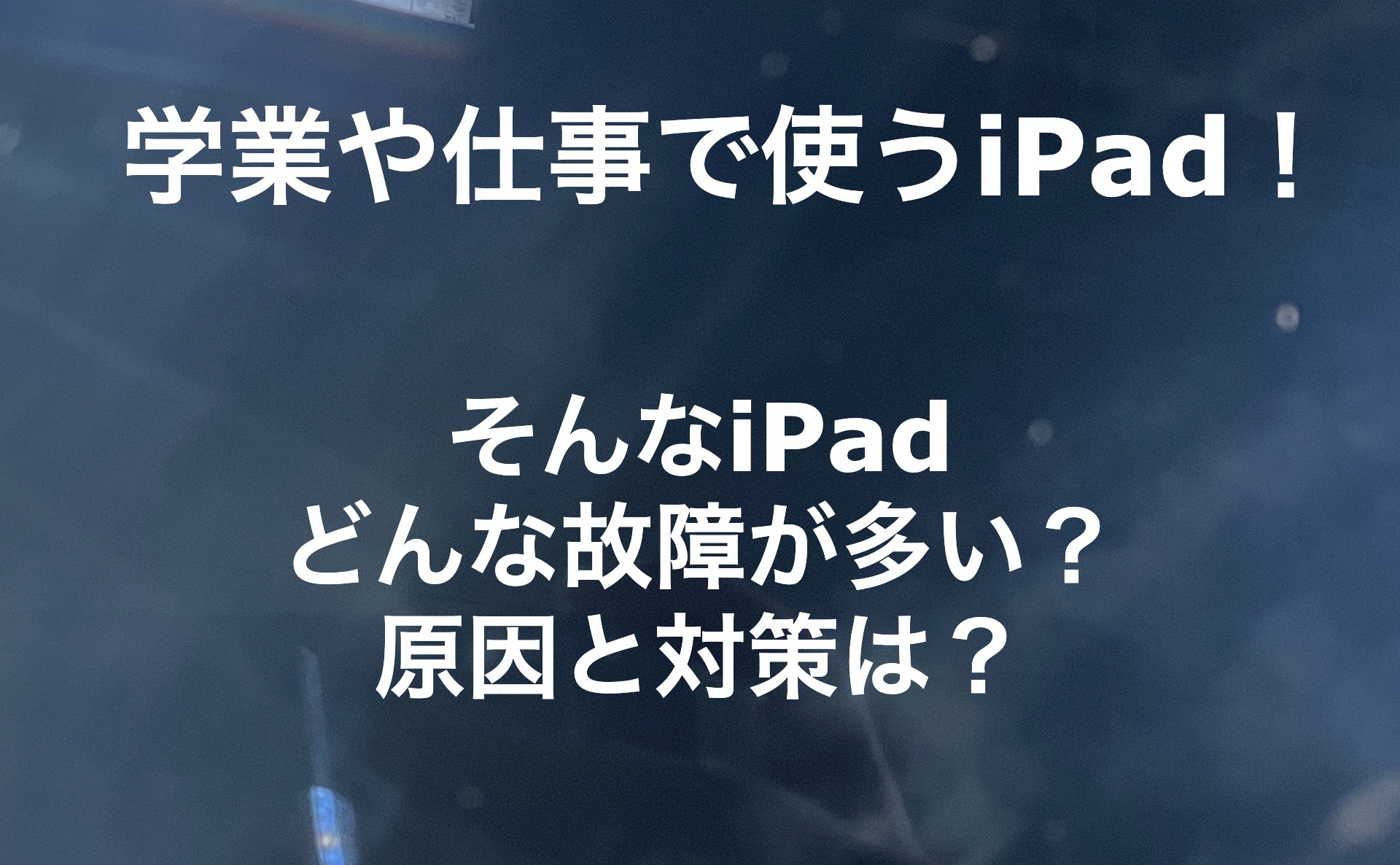 近年どこでも使われているiPad　そんなiPadのよくある故障と対策！